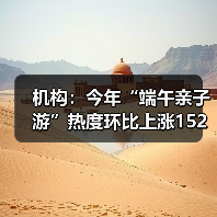 机构：今年“端午亲子游”热度环比上涨152% - 耀途希冀旅游网