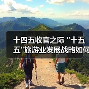 十四五收官之际 十四五收官之际 十五五旅游业发展战略如何推动创新与高质量发展(图4)